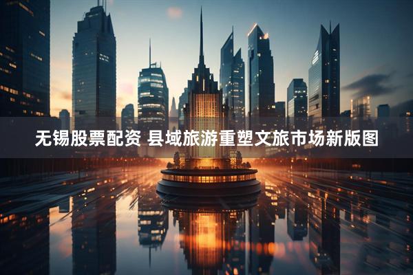 无锡股票配资 县域旅游重塑文旅市场新版图