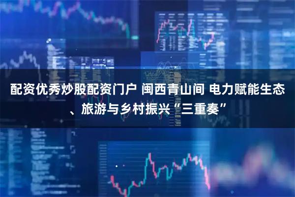 配资优秀炒股配资门户 闽西青山间 电力赋能生态、旅游与乡村振兴“三重奏”