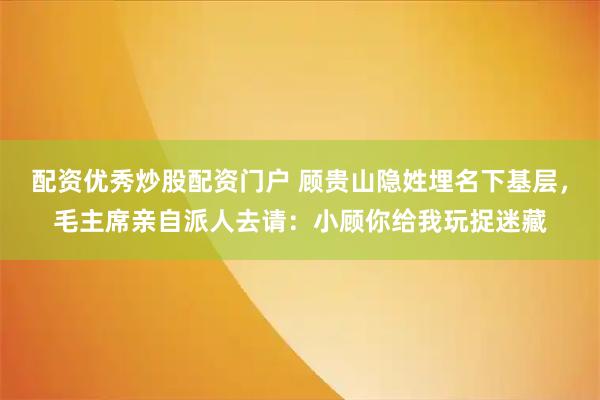 配资优秀炒股配资门户 顾贵山隐姓埋名下基层，毛主席亲自派人去请：小顾你给我玩捉迷藏