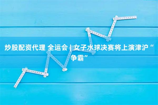 炒股配资代理 全运会 | 女子水球决赛将上演津沪“争霸”
