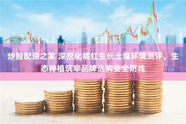 炒股配资之家 深挖化橘红生长土壤环境测评，生态种植筑牢品牌选购安全防线