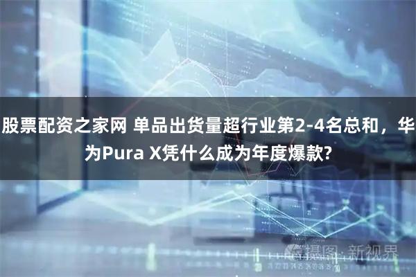 股票配资之家网 单品出货量超行业第2-4名总和，华为Pura X凭什么成为年度爆款?