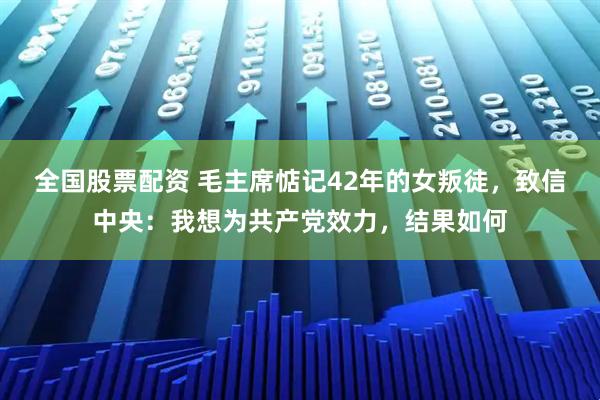 全国股票配资 毛主席惦记42年的女叛徒，致信中央：我想为共产党效力，结果如何
