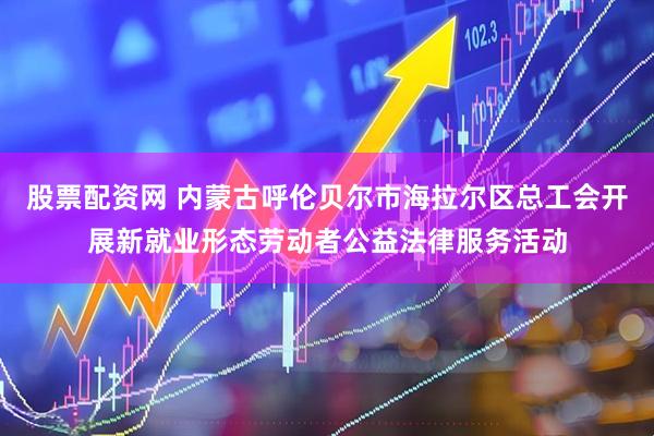 股票配资网 内蒙古呼伦贝尔市海拉尔区总工会开展新就业形态劳动者公益法律服务活动