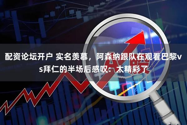 配资论坛开户 实名羡慕，阿森纳跟队在观看巴黎vs拜仁的半场后感叹：太精彩了