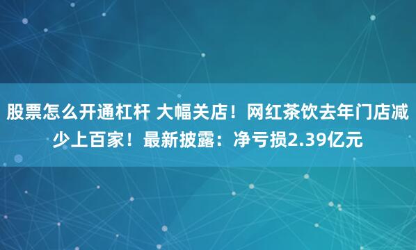 股票怎么开通杠杆 大幅关店！网红茶饮去年门店减少上百家！最新披露：净亏损2.39亿元