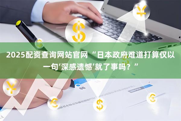 2025配资查询网站官网 “日本政府难道打算仅以一句‘深感遗憾’就了事吗？”