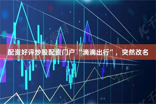 配资好评炒股配资门户 “滴滴出行”，突然改名