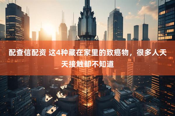 配查信配资 这4种藏在家里的致癌物，很多人天天接触却不知道