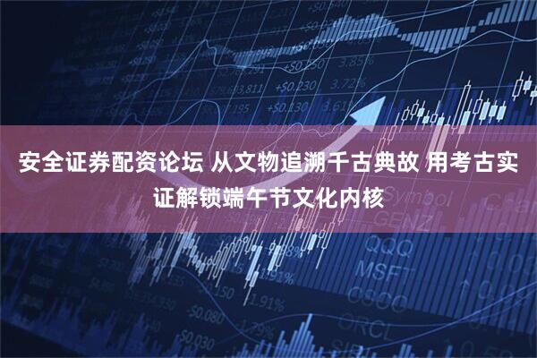 安全证券配资论坛 从文物追溯千古典故 用考古实证解锁端午节文化内核
