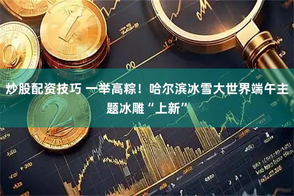 炒股配资技巧 一举高粽！哈尔滨冰雪大世界端午主题冰雕“上新”