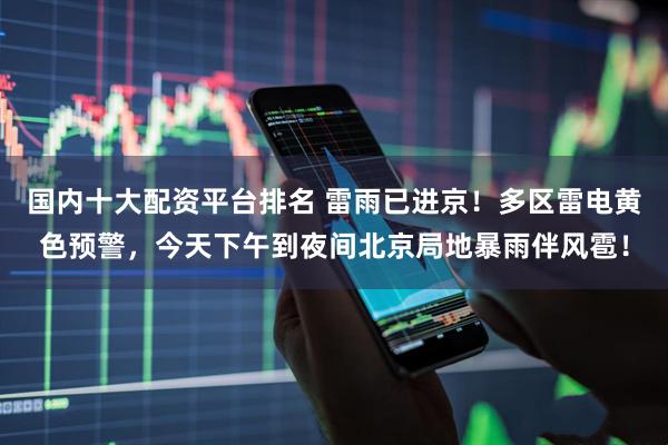 国内十大配资平台排名 雷雨已进京！多区雷电黄色预警，今天下午到夜间北京局地暴雨伴风雹！