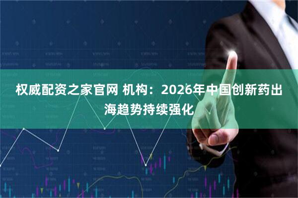 权威配资之家官网 机构：2026年中国创新药出海趋势持续强化
