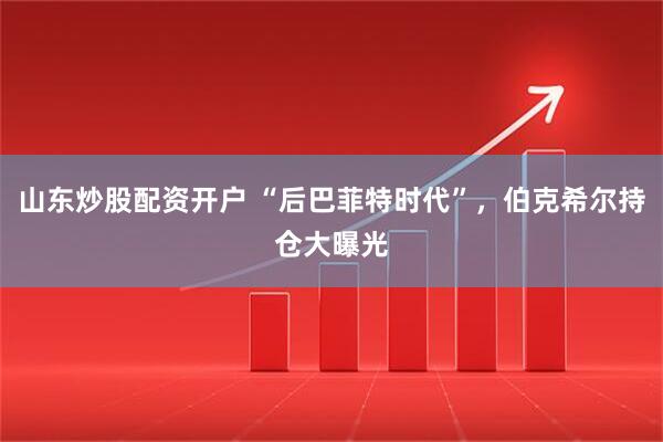 山东炒股配资开户 “后巴菲特时代”，伯克希尔持仓大曝光