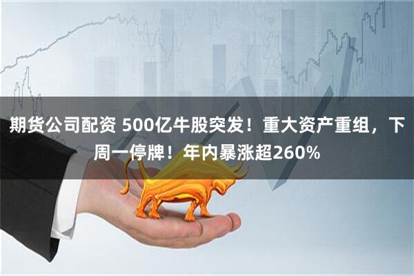 期货公司配资 500亿牛股突发！重大资产重组，下周一停牌！年内暴涨超260%
